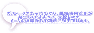 ガスメータの表示内容から、継続使用遮断が 発生していますので、元栓を締め、 メータの復帰操作で再度ご利用頂けます。